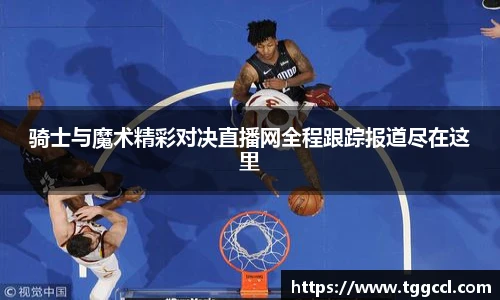骑士与魔术精彩对决直播网全程跟踪报道尽在这里